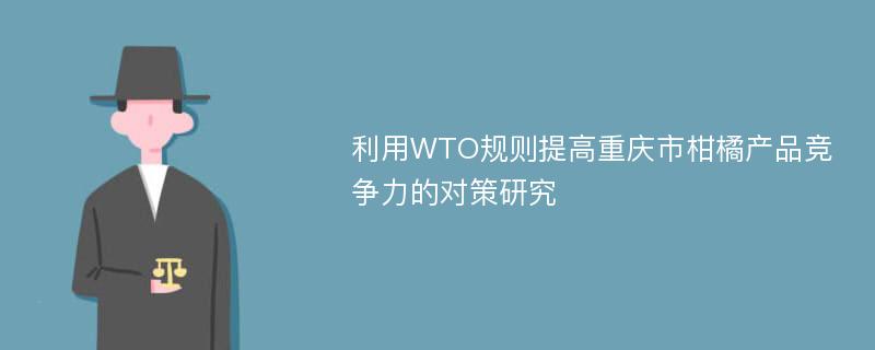 利用WTO规则提高重庆市柑橘产品竞争力的对策研究