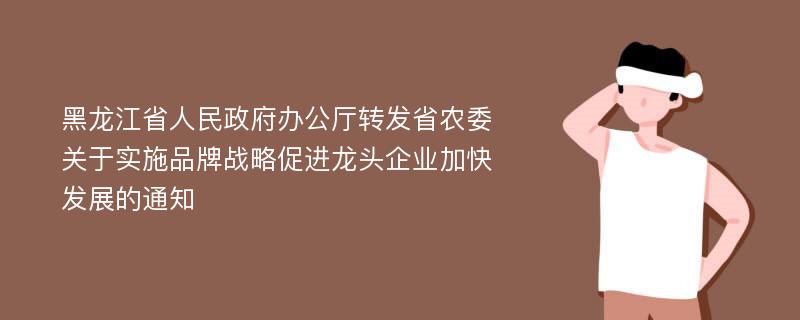 黑龙江省人民政府办公厅转发省农委关于实施品牌战略促进龙头企业加快发展的通知