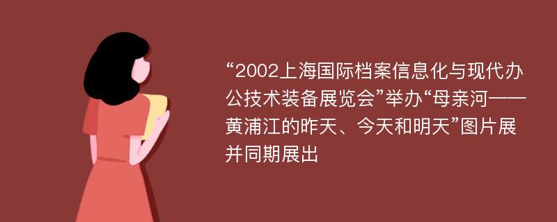 “2002上海国际档案信息化与现代办公技术装备展览会”举办“母亲河——黄浦江的昨天、今天和明天”图片展并同期展出
